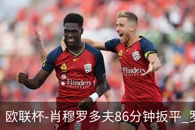 欧联杯-肖穆罗多夫86分钟扳平 罗马遭绝杀1-2客负